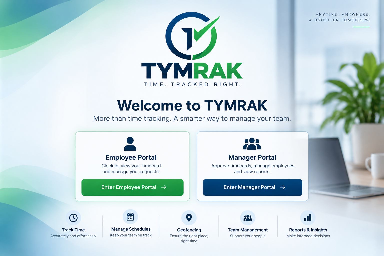 TYMRAK. Time. Tracked Right. Welcome to TYMRAK. More than time tracking. A smarter way to manage your team. Employee Portal, Manager Portal, Track Time, Manage Schedules, Geofencing, Team Management, Reports and Insights.